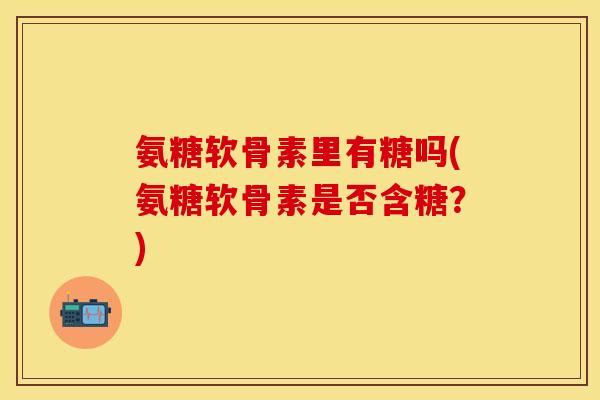 氨糖软骨素里有糖吗(氨糖软骨素是否含糖？)