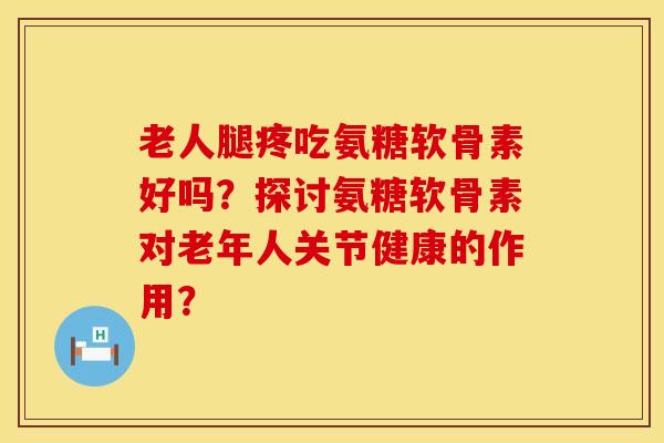 老人腿疼吃氨糖软骨素好吗？探讨氨糖软骨素对老年人关节健康的作用？