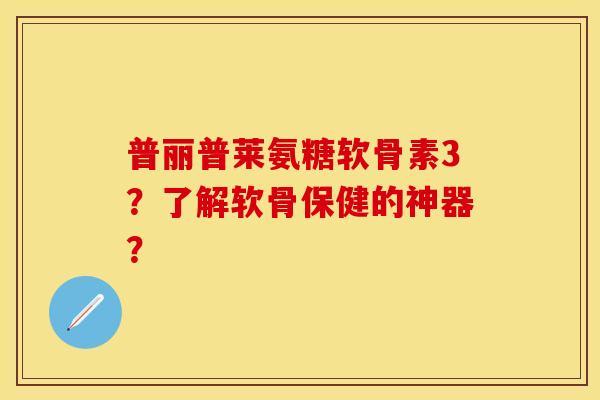 普丽普莱氨糖软骨素3？了解软骨保健的神器？