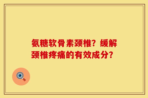 氨糖软骨素颈椎？缓解颈椎疼痛的有效成分？