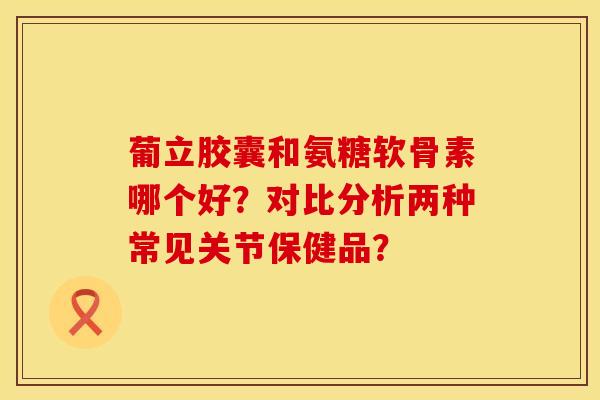 葡立胶囊和氨糖软骨素哪个好？对比分析两种常见关节保健品？