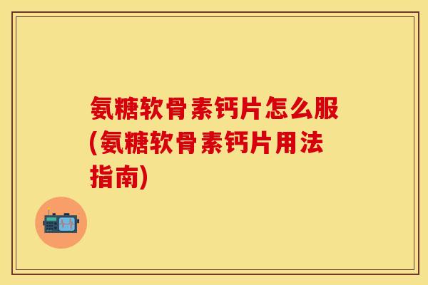 氨糖软骨素钙片怎么服(氨糖软骨素钙片用法指南)