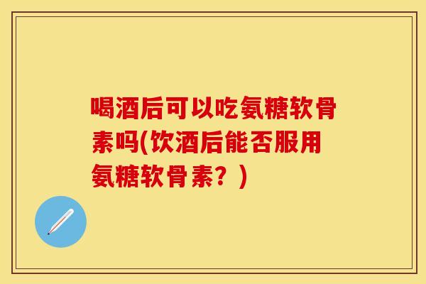 喝酒后可以吃氨糖软骨素吗(饮酒后能否服用氨糖软骨素？)