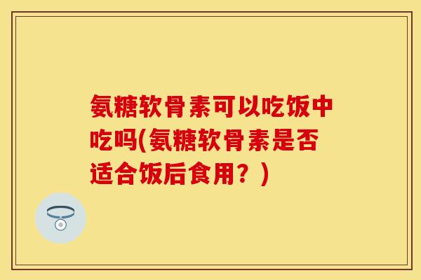 氨糖软骨素可以吃饭中吃吗(氨糖软骨素是否适合饭后食用？)