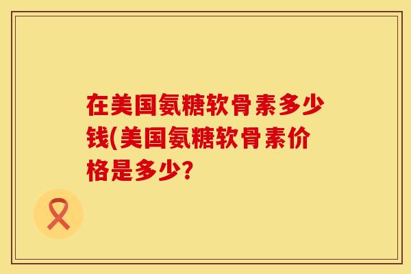 在美国氨糖软骨素多少钱(美国氨糖软骨素价格是多少？
