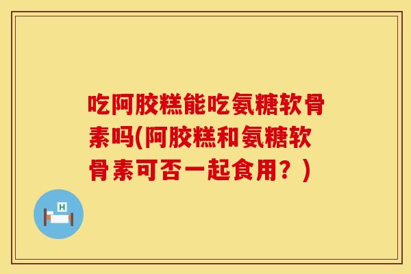 吃阿胶糕能吃氨糖软骨素吗(阿胶糕和氨糖软骨素可否一起食用？)