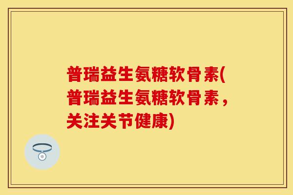 普瑞益生氨糖软骨素(普瑞益生氨糖软骨素，关注关节健康)