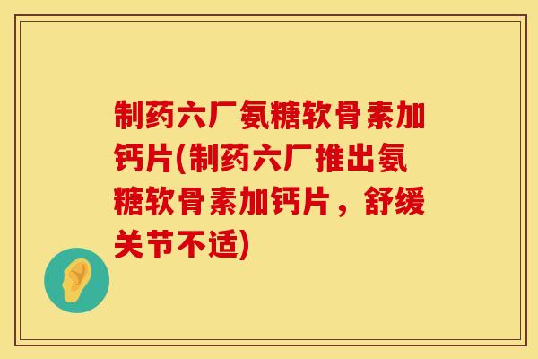 制药六厂氨糖软骨素加钙片(制药六厂推出氨糖软骨素加钙片，舒缓关节不适)