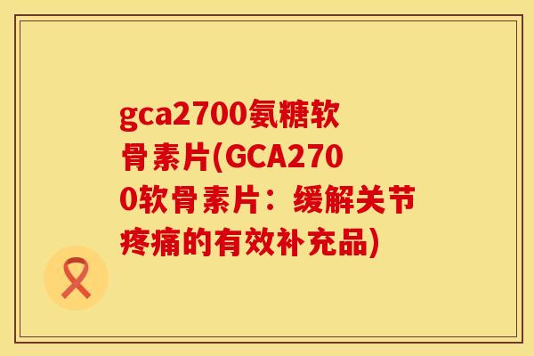 gca2700氨糖软骨素片(GCA2700软骨素片：缓解关节疼痛的有效补充品)