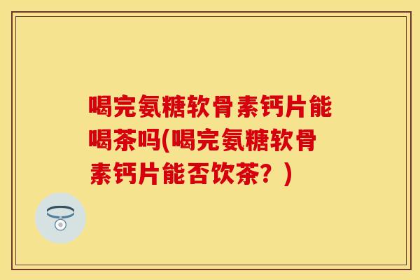 喝完氨糖软骨素钙片能喝茶吗(喝完氨糖软骨素钙片能否饮茶？)