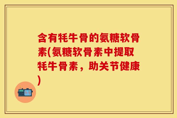 含有牦牛骨的氨糖软骨素(氨糖软骨素中提取牦牛骨素，助关节健康)