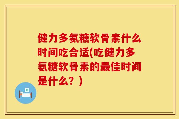 健力多氨糖软骨素什么时间吃合适(吃健力多氨糖软骨素的最佳时间是什么？)