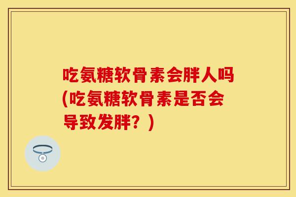 吃氨糖软骨素会胖人吗(吃氨糖软骨素是否会导致发胖？)