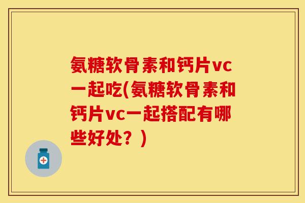 氨糖软骨素和钙片vc一起吃(氨糖软骨素和钙片vc一起搭配有哪些好处？)