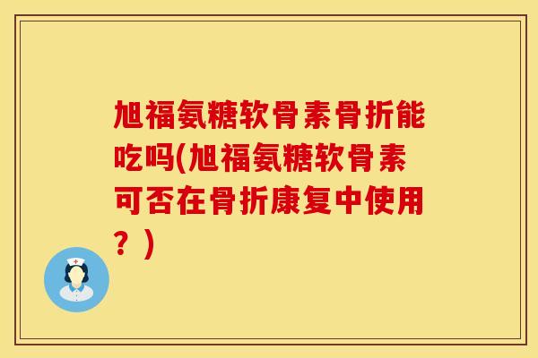 旭福氨糖软骨素骨折能吃吗(旭福氨糖软骨素可否在骨折康复中使用？)