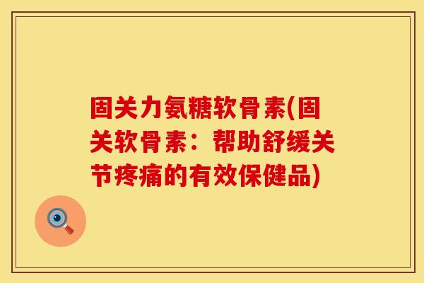固关力氨糖软骨素(固关软骨素：帮助舒缓关节疼痛的有效保健品)