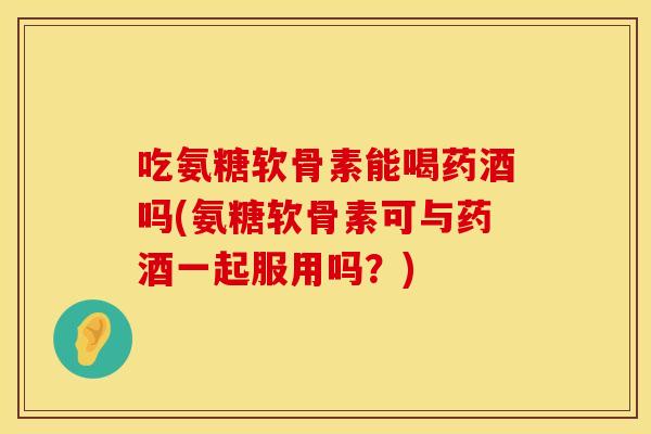 吃氨糖软骨素能喝药酒吗(氨糖软骨素可与药酒一起服用吗？)