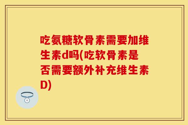 吃氨糖软骨素需要加维生素d吗(吃软骨素是否需要额外补充维生素D)
