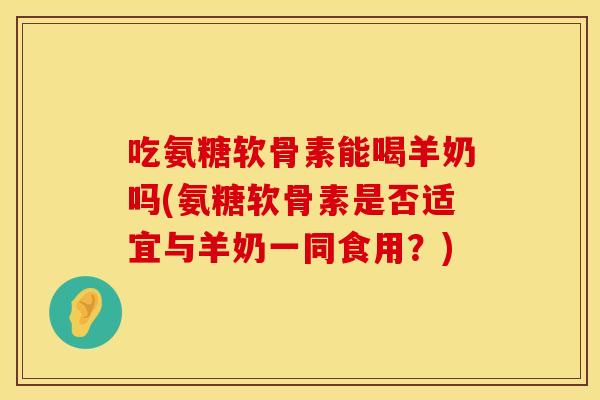 吃氨糖软骨素能喝羊奶吗(氨糖软骨素是否适宜与羊奶一同食用？)
