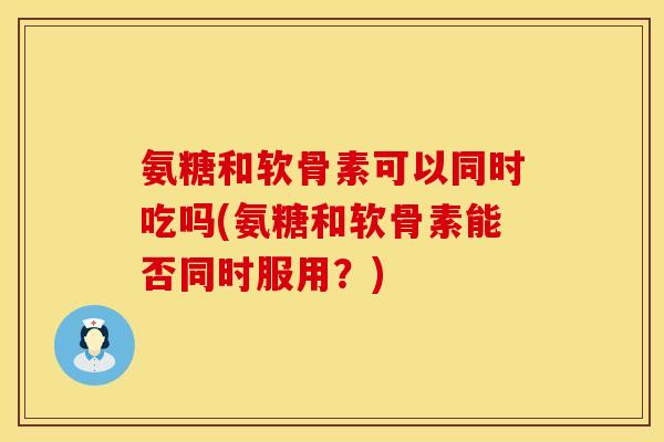 氨糖和软骨素可以同时吃吗(氨糖和软骨素能否同时服用？)