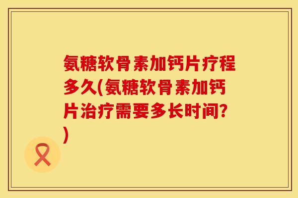 氨糖软骨素加钙片疗程多久(氨糖软骨素加钙片治疗需要多长时间？)