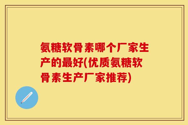 氨糖软骨素哪个厂家生产的最好(优质氨糖软骨素生产厂家推荐)