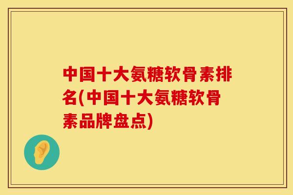 中国十大氨糖软骨素排名(中国十大氨糖软骨素品牌盘点)