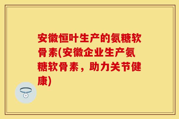 安徽恒叶生产的氨糖软骨素(安徽企业生产氨糖软骨素，助力关节健康)