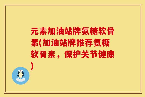 元素加油站牌氨糖软骨素(加油站牌推荐氨糖软骨素，保护关节健康)