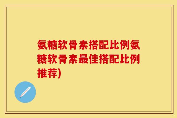 氨糖软骨素搭配比例氨糖软骨素最佳搭配比例推荐)