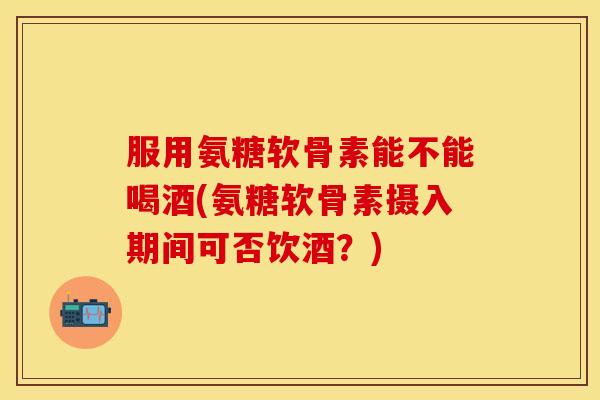 服用氨糖软骨素能不能喝酒(氨糖软骨素摄入期间可否饮酒？)