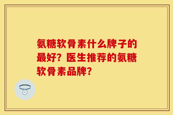 氨糖软骨素什么牌子的最好？医生推荐的氨糖软骨素品牌？