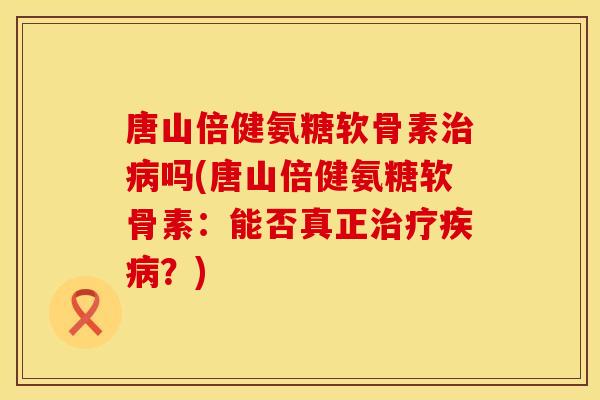 唐山倍健氨糖软骨素治病吗(唐山倍健氨糖软骨素：能否真正治疗疾病？)