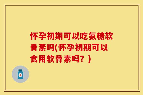 怀孕初期可以吃氨糖软骨素吗(怀孕初期可以食用软骨素吗？)