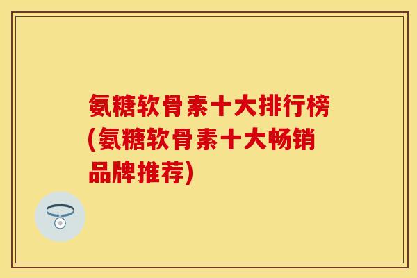 氨糖软骨素十大排行榜(氨糖软骨素十大畅销品牌推荐)