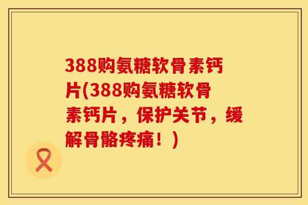 388购氨糖软骨素钙片(388购氨糖软骨素钙片，保护关节，缓解骨骼疼痛！)