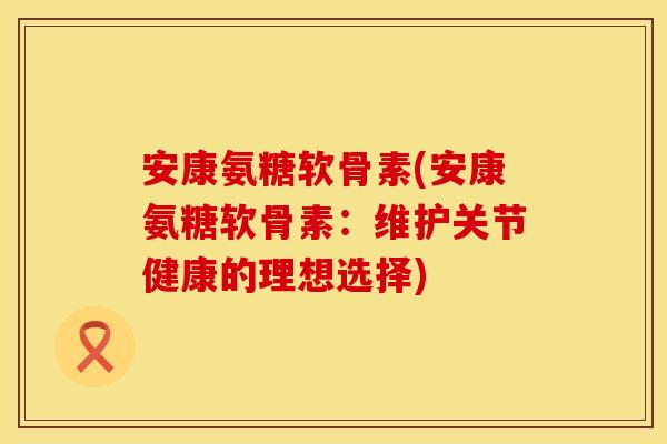 安康氨糖软骨素(安康氨糖软骨素：维护关节健康的理想选择)