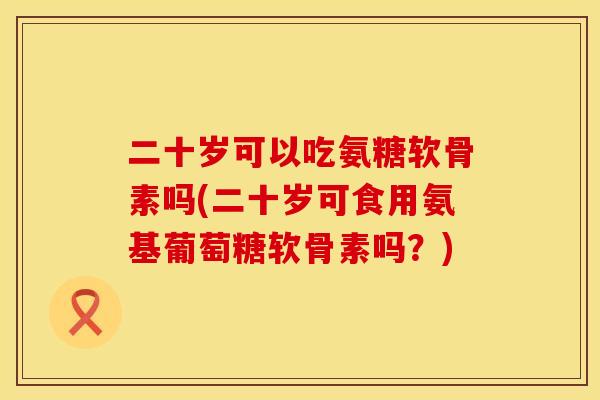 二十岁可以吃氨糖软骨素吗(二十岁可食用氨基葡萄糖软骨素吗？)