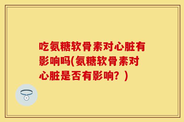 吃氨糖软骨素对心脏有影响吗(氨糖软骨素对心脏是否有影响？)