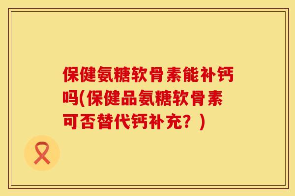 保健氨糖软骨素能补钙吗(保健品氨糖软骨素可否替代钙补充？)