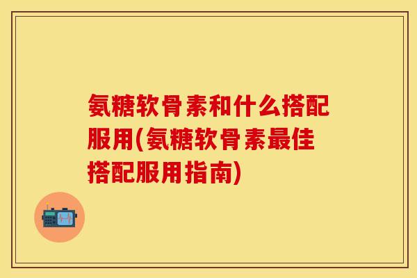 氨糖软骨素和什么搭配服用(氨糖软骨素最佳搭配服用指南)
