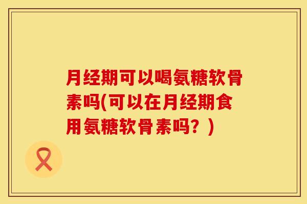 月经期可以喝氨糖软骨素吗(可以在月经期食用氨糖软骨素吗？)