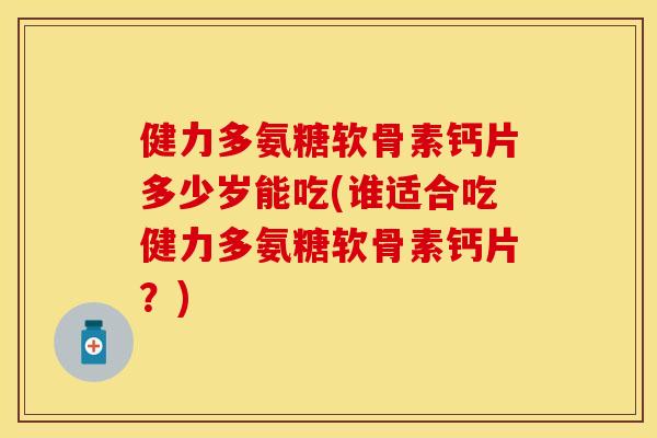健力多氨糖软骨素钙片多少岁能吃(谁适合吃健力多氨糖软骨素钙片？)