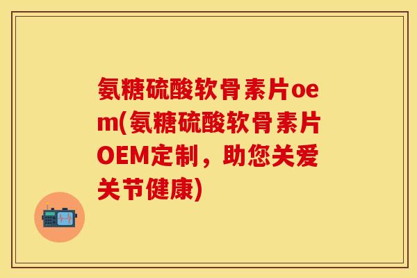 氨糖硫酸软骨素片oem(氨糖硫酸软骨素片OEM定制，助您关爱关节健康)