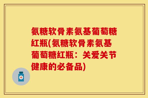 氨糖软骨素氨基葡萄糖红瓶(氨糖软骨素氨基葡萄糖红瓶：关爱关节健康的必备品)