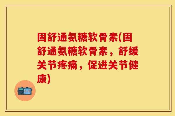 固舒通氨糖软骨素(固舒通氨糖软骨素，舒缓关节疼痛，促进关节健康)