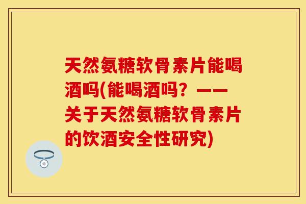 天然氨糖软骨素片能喝酒吗(能喝酒吗？——关于天然氨糖软骨素片的饮酒安全性研究)