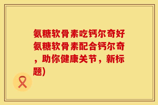 氨糖软骨素吃钙尔奇好氨糖软骨素配合钙尔奇，助你健康关节，新标题)