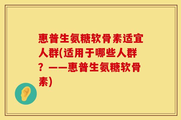 惠普生氨糖软骨素适宜人群(适用于哪些人群？——惠普生氨糖软骨素)