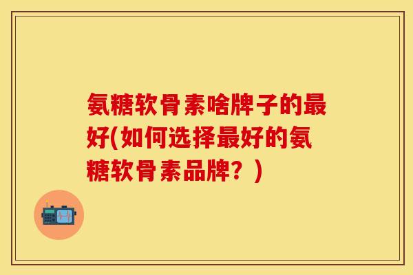 氨糖软骨素啥牌子的最好(如何选择最好的氨糖软骨素品牌？)